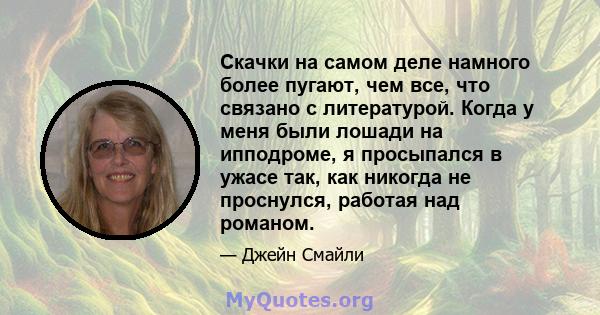 Скачки на самом деле намного более пугают, чем все, что связано с литературой. Когда у меня были лошади на ипподроме, я просыпался в ужасе так, как никогда не проснулся, работая над романом.