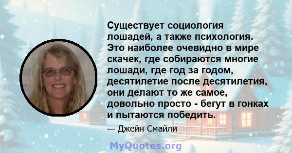 Существует социология лошадей, а также психология. Это наиболее очевидно в мире скачек, где собираются многие лошади, где год за годом, десятилетие после десятилетия, они делают то же самое, довольно просто - бегут в