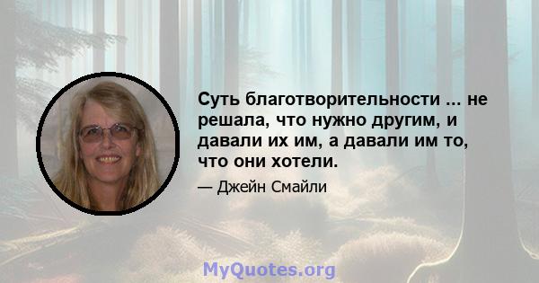 Суть благотворительности ... не решала, что нужно другим, и давали их им, а давали им то, что они хотели.