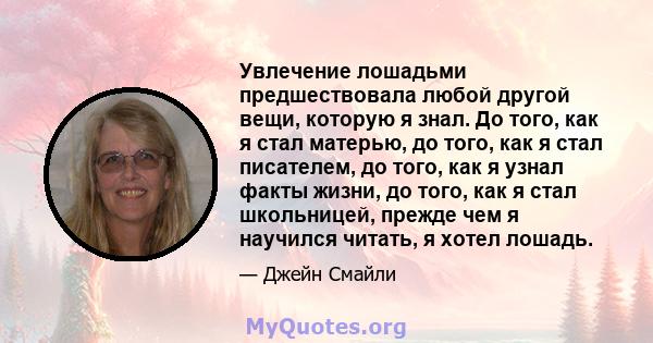 Увлечение лошадьми предшествовала любой другой вещи, которую я знал. До того, как я стал матерью, до того, как я стал писателем, до того, как я узнал факты жизни, до того, как я стал школьницей, прежде чем я научился