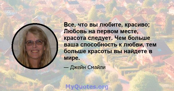 Все, что вы любите, красиво; Любовь на первом месте, красота следует. Чем больше ваша способность к любви, тем больше красоты вы найдете в мире.