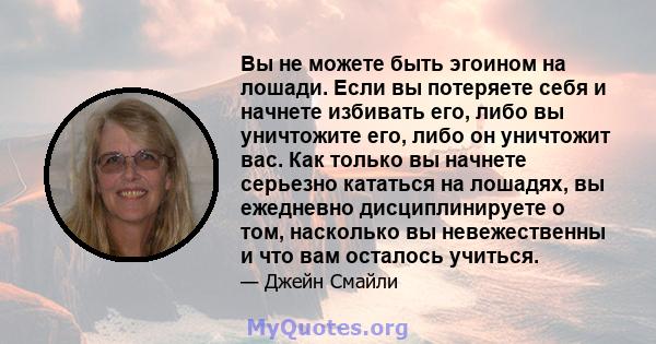 Вы не можете быть эгоином на лошади. Если вы потеряете себя и начнете избивать его, либо вы уничтожите его, либо он уничтожит вас. Как только вы начнете серьезно кататься на лошадях, вы ежедневно дисциплинируете о том,