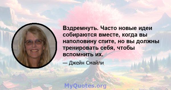 Вздремнуть. Часто новые идеи собираются вместе, когда вы наполовину спите, но вы должны тренировать себя, чтобы вспомнить их.