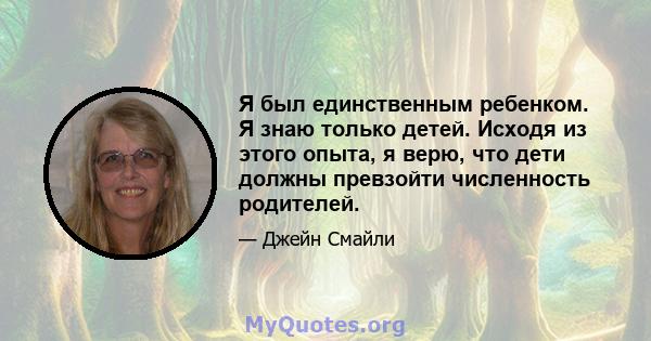 Я был единственным ребенком. Я знаю только детей. Исходя из этого опыта, я верю, что дети должны превзойти численность родителей.