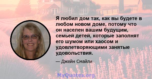 Я любил дом так, как вы будете в любом новом доме, потому что он населен вашим будущим, семьей детей, которые заполнят его шумом или хаосом и удовлетворяющими занятые удовольствия.