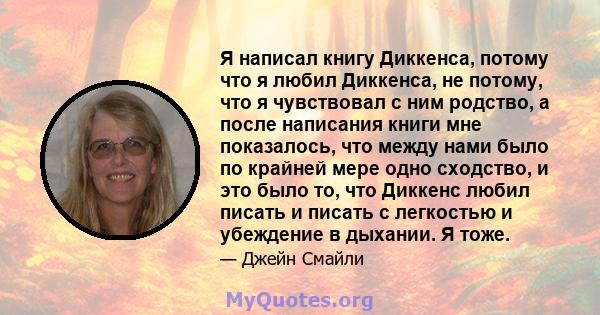 Я написал книгу Диккенса, потому что я любил Диккенса, не потому, что я чувствовал с ним родство, а после написания книги мне показалось, что между нами было по крайней мере одно сходство, и это было то, что Диккенс