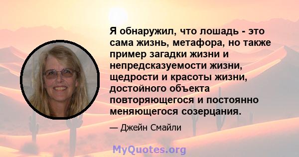 Я обнаружил, что лошадь - это сама жизнь, метафора, но также пример загадки жизни и непредсказуемости жизни, щедрости и красоты жизни, достойного объекта повторяющегося и постоянно меняющегося созерцания.