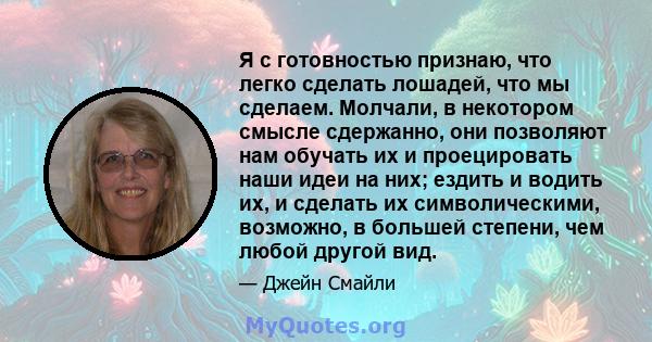 Я с готовностью признаю, что легко сделать лошадей, что мы сделаем. Молчали, в некотором смысле сдержанно, они позволяют нам обучать их и проецировать наши идеи на них; ездить и водить их, и сделать их символическими,