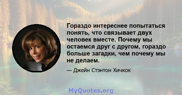 Гораздо интереснее попытаться понять, что связывает двух человек вместе. Почему мы остаемся друг с другом, гораздо больше загадки, чем почему мы не делаем.