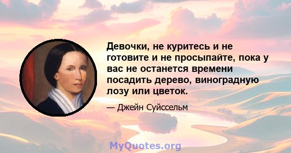 Девочки, не куритесь и не готовите и не просыпайте, пока у вас не останется времени посадить дерево, виноградную лозу или цветок.