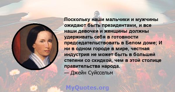 Поскольку наши мальчики и мужчины ожидают быть президентами, и все наши девочки и женщины должны удерживать себя в готовности председательствовать в Белом доме; И ни в одном городе в мире, честная индустрия не может