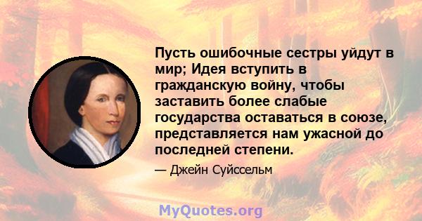 Пусть ошибочные сестры уйдут в мир; Идея вступить в гражданскую войну, чтобы заставить более слабые государства оставаться в союзе, представляется нам ужасной до последней степени.