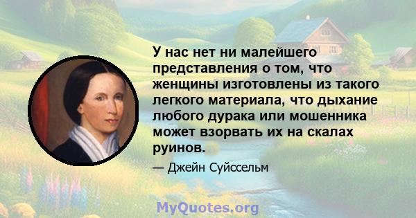 У нас нет ни малейшего представления о том, что женщины изготовлены из такого легкого материала, что дыхание любого дурака или мошенника может взорвать их на скалах руинов.