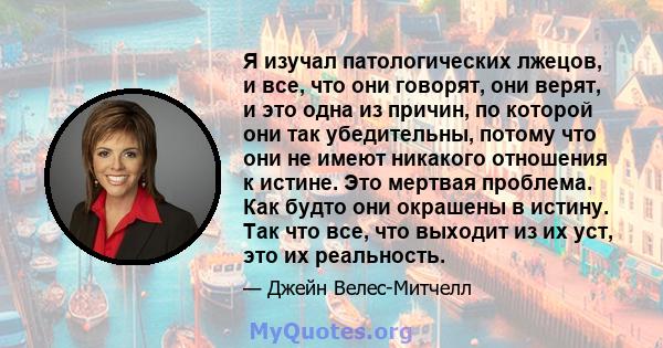 Я изучал патологических лжецов, и все, что они говорят, они верят, и это одна из причин, по которой они так убедительны, потому что они не имеют никакого отношения к истине. Это мертвая проблема. Как будто они окрашены