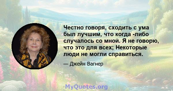 Честно говоря, сходить с ума был лучшим, что когда -либо случалось со мной. Я не говорю, что это для всех; Некоторые люди не могли справиться.