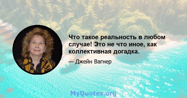 Что такое реальность в любом случае! Это не что иное, как коллективная догадка.