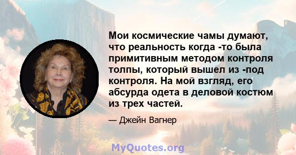 Мои космические чамы думают, что реальность когда -то была примитивным методом контроля толпы, который вышел из -под контроля. На мой взгляд, его абсурда одета в деловой костюм из трех частей.