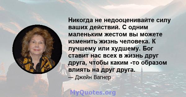 Никогда не недооценивайте силу ваших действий. С одним маленьким жестом вы можете изменить жизнь человека. К лучшему или худшему. Бог ставит нас всех в жизнь друг друга, чтобы каким -то образом влиять на друг друга.