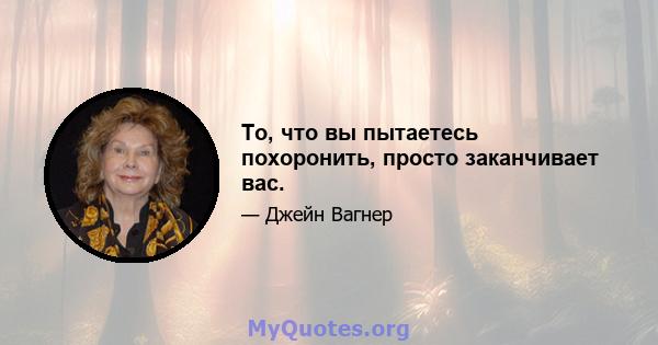 То, что вы пытаетесь похоронить, просто заканчивает вас.