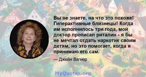 Вы не знаете, на что это похоже! Гиперактивные близнецы! Когда им исполнилось три года, мой доктор прописал риталин - я бы не мечтал отдать наркотик своим детям, но это помогает, когда я принимаю его сам.