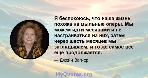 Я беспокоюсь, что наша жизнь похожа на мыльные оперы. Мы можем идти месяцами и не настраиваться на них, затем через шесть месяцев мы заглядываем, и то же самое все еще продолжается.