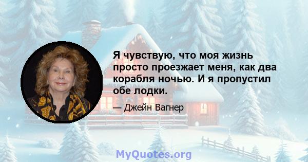 Я чувствую, что моя жизнь просто проезжает меня, как два корабля ночью. И я пропустил обе лодки.