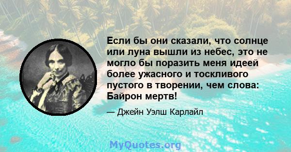 Если бы они сказали, что солнце или луна вышли из небес, это не могло бы поразить меня идеей более ужасного и тоскливого пустого в творении, чем слова: Байрон мертв!