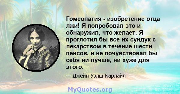 Гомеопатия - изобретение отца лжи! Я попробовал это и обнаружил, что желает. Я проглотил бы все их сундук с лекарством в течение шести пенсов, и не почувствовал бы себя ни лучше, ни хуже для этого.