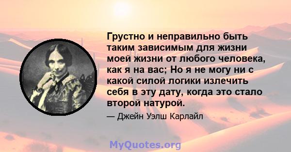 Грустно и неправильно быть таким зависимым для жизни моей жизни от любого человека, как я на вас; Но я не могу ни с какой силой логики излечить себя в эту дату, когда это стало второй натурой.