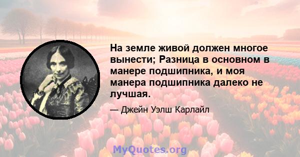 На земле живой должен многое вынести; Разница в основном в манере подшипника, и моя манера подшипника далеко не лучшая.