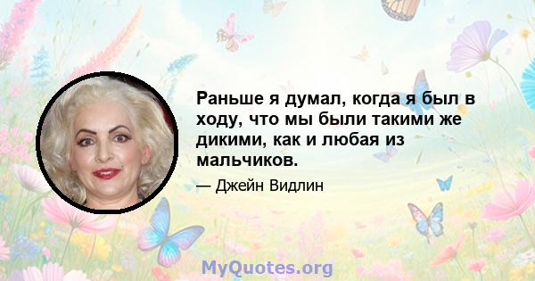 Раньше я думал, когда я был в ходу, что мы были такими же дикими, как и любая из мальчиков.