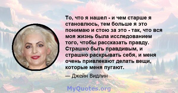 То, что я нашел - и чем старше я становлюсь, тем больше я это понимаю и стою за это - так, что вся моя жизнь была исследованием того, чтобы рассказать правду. Страшно быть правдивым, и страшно раскрывать себя, и меня