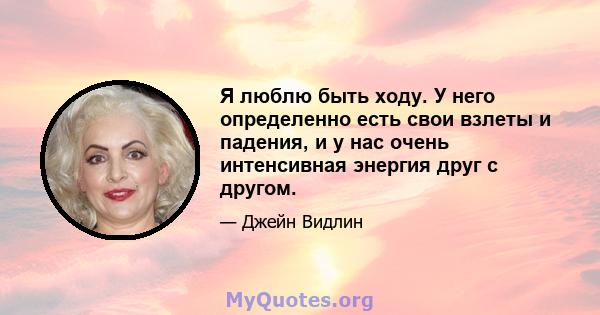 Я люблю быть ходу. У него определенно есть свои взлеты и падения, и у нас очень интенсивная энергия друг с другом.