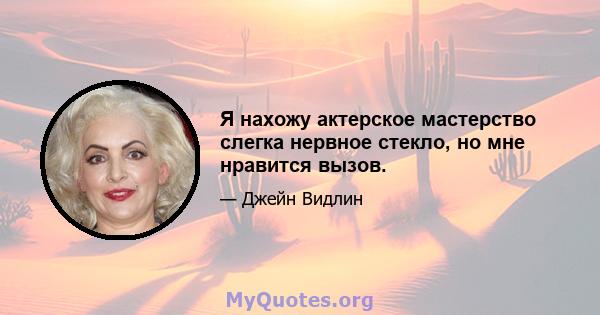 Я нахожу актерское мастерство слегка нервное стекло, но мне нравится вызов.