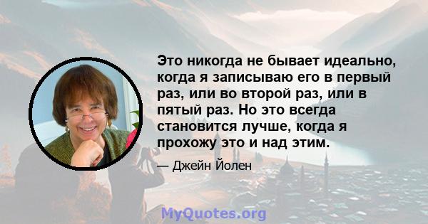 Это никогда не бывает идеально, когда я записываю его в первый раз, или во второй раз, или в пятый раз. Но это всегда становится лучше, когда я прохожу это и над этим.