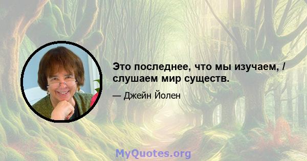 Это последнее, что мы изучаем, / слушаем мир существ.