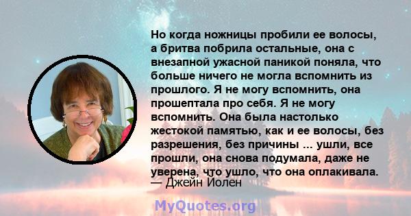 Но когда ножницы пробили ее волосы, а бритва побрила остальные, она с внезапной ужасной паникой поняла, что больше ничего не могла вспомнить из прошлого. Я не могу вспомнить, она прошептала про себя. Я не могу