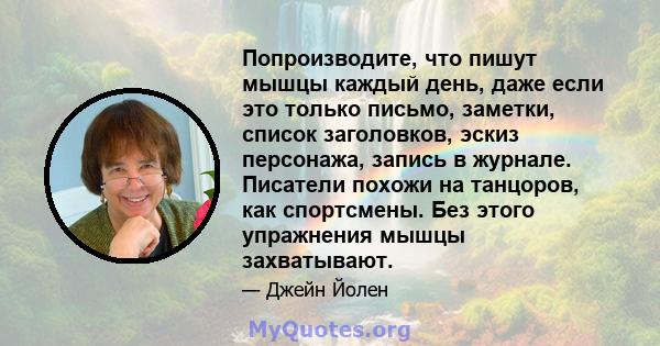 Попроизводите, что пишут мышцы каждый день, даже если это только письмо, заметки, список заголовков, эскиз персонажа, запись в журнале. Писатели похожи на танцоров, как спортсмены. Без этого упражнения мышцы захватывают.