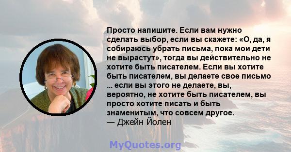 Просто напишите. Если вам нужно сделать выбор, если вы скажете: «О, да, я собираюсь убрать письма, пока мои дети не вырастут», тогда вы действительно не хотите быть писателем. Если вы хотите быть писателем, вы делаете