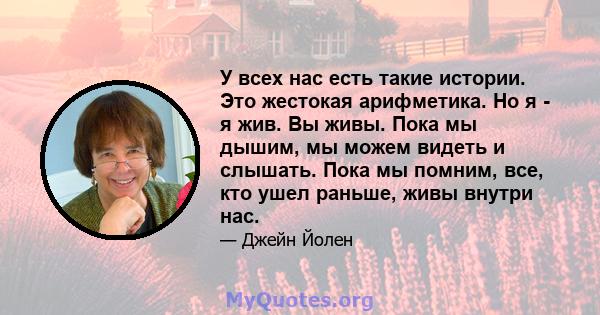 У всех нас есть такие истории. Это жестокая арифметика. Но я - я жив. Вы живы. Пока мы дышим, мы можем видеть и слышать. Пока мы помним, все, кто ушел раньше, живы внутри нас.