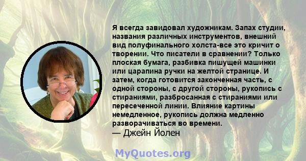 Я всегда завидовал художникам. Запах студии, названия различных инструментов, внешний вид полуфинального холста-все это кричит о творении. Что писатели в сравнении? Только плоская бумага, разбивка пишущей машинки или