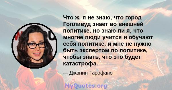 Что ж, я не знаю, что город Голливуд знает во внешней политике, но знаю ли я, что многие люди учится и обучают себя политике, и мне не нужно быть экспертом по политике, чтобы знать, что это будет катастрофа.