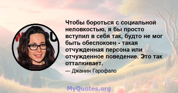 Чтобы бороться с социальной неловкостью, я бы просто вступил в себя так, будто не мог быть обеспокоен - такая отчужденная персона или отчужденное поведение. Это так отталкивает.