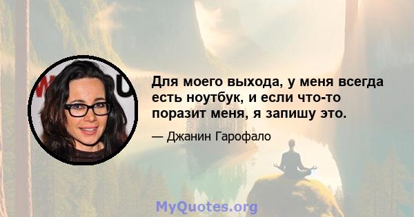 Для моего выхода, у меня всегда есть ноутбук, и если что-то поразит меня, я запишу это.