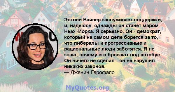 Энтони Вайнер заслуживает поддержки, и, надеюсь, однажды он станет мэром Нью -Йорка. Я серьезно. Он - демократ, который на самом деле борется за то, что либералы и прогрессивные и рациональные люди заботятся. Я не знаю, 