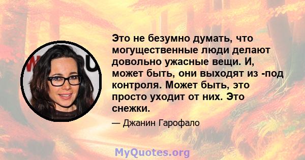 Это не безумно думать, что могущественные люди делают довольно ужасные вещи. И, может быть, они выходят из -под контроля. Может быть, это просто уходит от них. Это снежки.