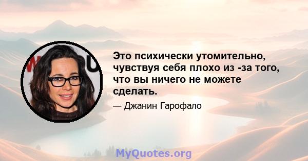 Это психически утомительно, чувствуя себя плохо из -за того, что вы ничего не можете сделать.