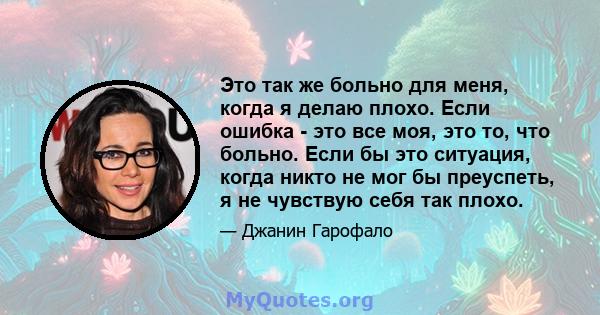 Это так же больно для меня, когда я делаю плохо. Если ошибка - это все моя, это то, что больно. Если бы это ситуация, когда никто не мог бы преуспеть, я не чувствую себя так плохо.