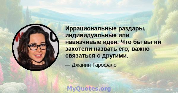 Иррациональные раздары, индивидуальные или навязчивые идеи. Что бы вы ни захотели назвать его, важно связаться с другими.