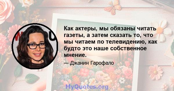 Как актеры, мы обязаны читать газеты, а затем сказать то, что мы читаем по телевидению, как будто это наше собственное мнение.